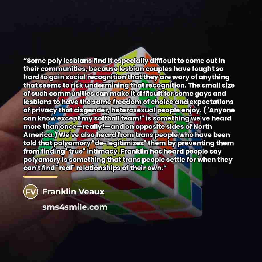 “Some poly lesbians find it especially difficult to come out in their communities, because lesbian couples have fought so hard to gain social recognition that they are wary of anything that seems to risk undermining that recognition. The small size of such communities can make it difficult for some…” quote by Franklin Veaux