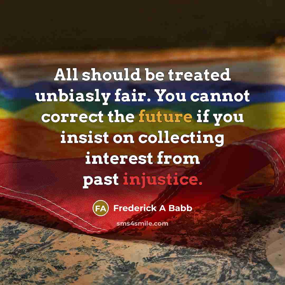 “All should be treated unbiasly fair. You cannot correct the future if you insist on collecting interest from past injustice.” quote by Frederick A Babb
