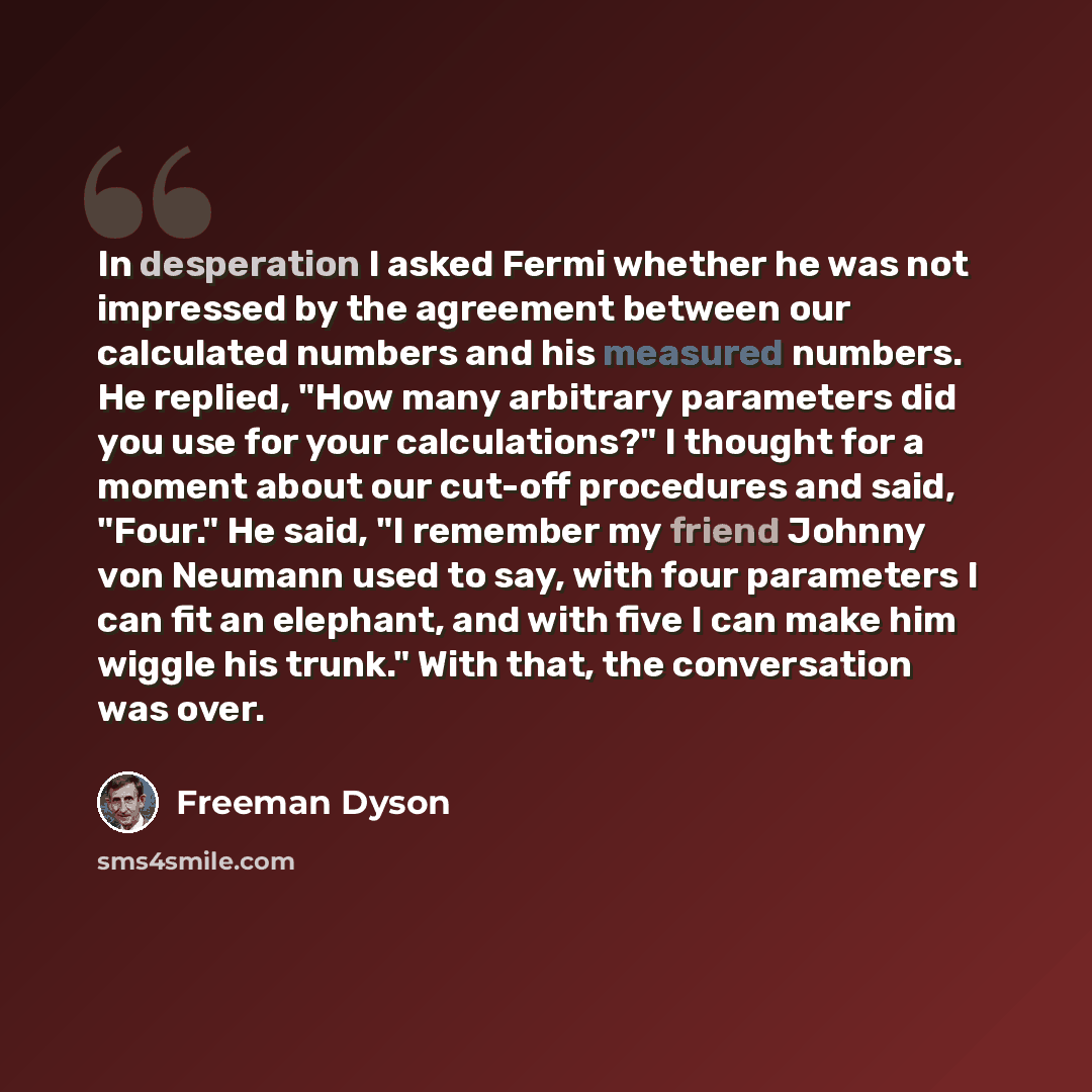 “In desperation I asked Fermi whether he was not impressed by the agreement between our calculated numbers and his measured numbers. He replied, "How many arbitrary parameters did you use for your calculations?" I thought for a moment about our cut-off procedures and said, "Four." He said, "I…” quote by Freeman Dyson