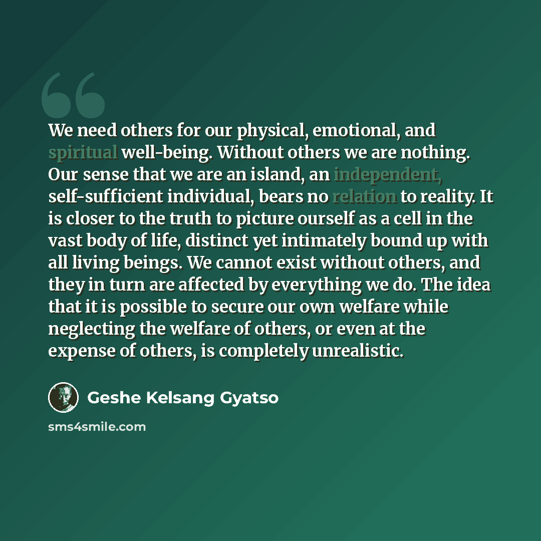 “We need others for our physical, emotional, and spiritual well-being. Without others we are nothing. Our sense that we are an island, an independent, self-sufficient individual, bears no relation to reality. It is closer to the truth to picture ourself as a cell in the vast body of life, distinct…” quote by Geshe Kelsang Gyatso