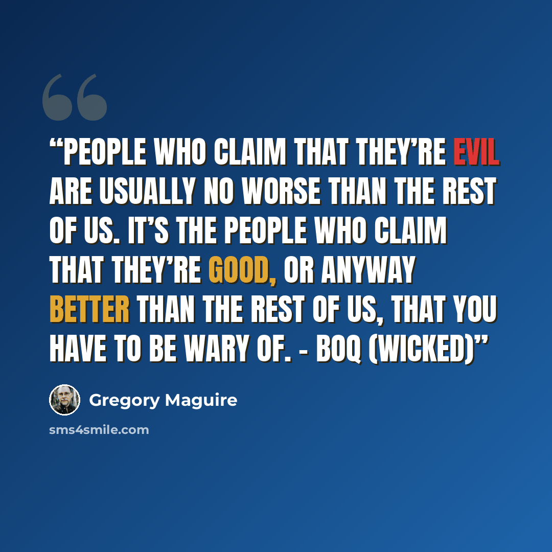 “People who claim that they’re evil are usually no worse than the rest of us. It’s the people who claim that they’re good, or anyway better than the rest of us, that you have to be wary of. - Boq (WICKED)” quote by Gregory Maguire
