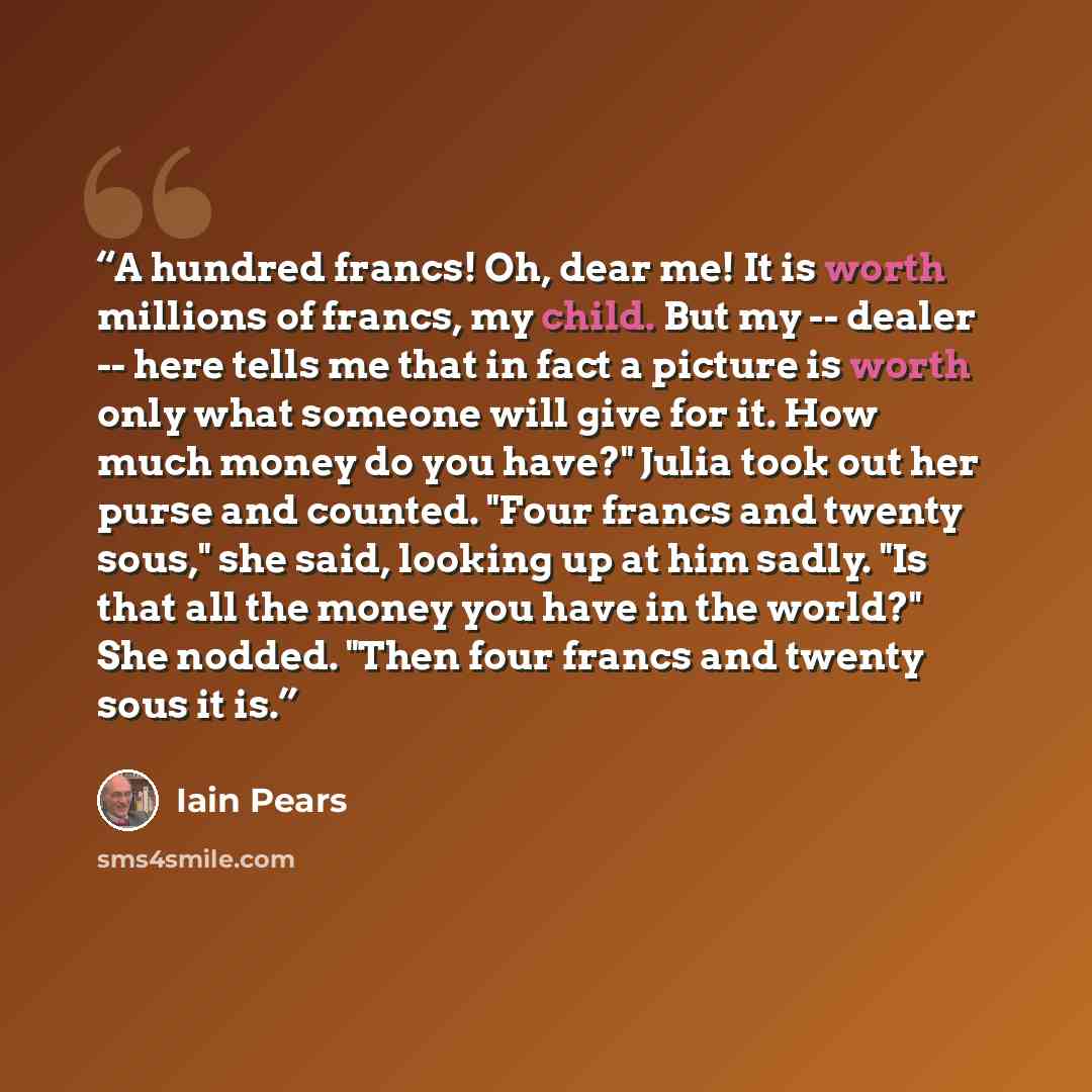 “A hundred francs! Oh, dear me! It is worth millions of francs, my child. But my -- dealer -- here tells me that in fact a picture is worth only what someone will give for it. How much money do you have?" Julia took out her purse and counted. "Four francs and twenty sous," she said, looking up at…” quote by Iain Pears