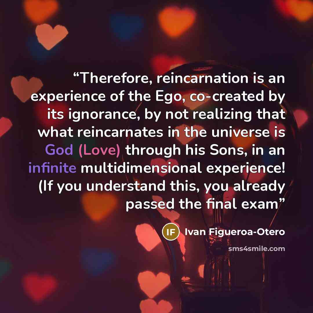 “Therefore, reincarnation is an experience of the Ego, co-created by its ignorance, by not realizing that what reincarnates in the universe is God (Love) through his Sons, in an infinite multidimensional experience! (If you understand this, you already passed the final exam” quote by Ivan Figueroa-Otero