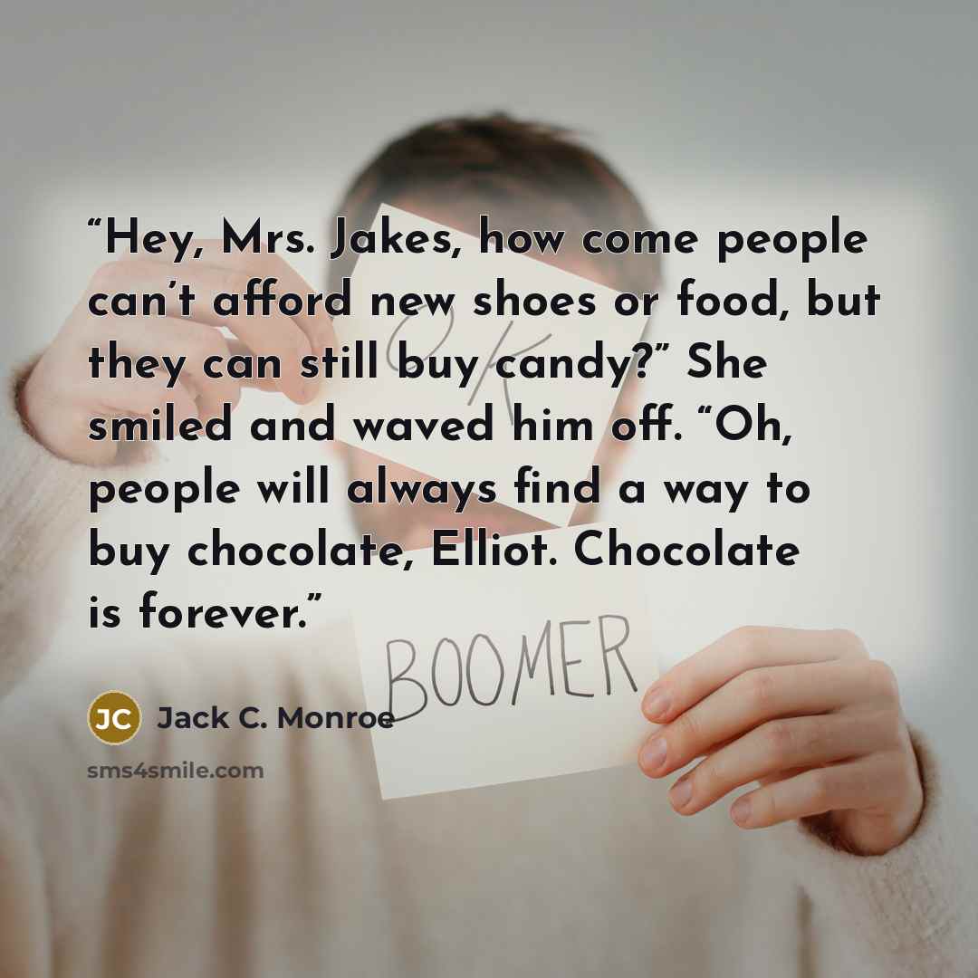 “Hey, Mrs. Jakes, how come people can’t afford new shoes or food, but they can still buy candy?” She smiled and waved him off. “Oh, people will always find a way to buy chocolate, Elliot. Chocolate is forever.” quote by Jack C. Monroe