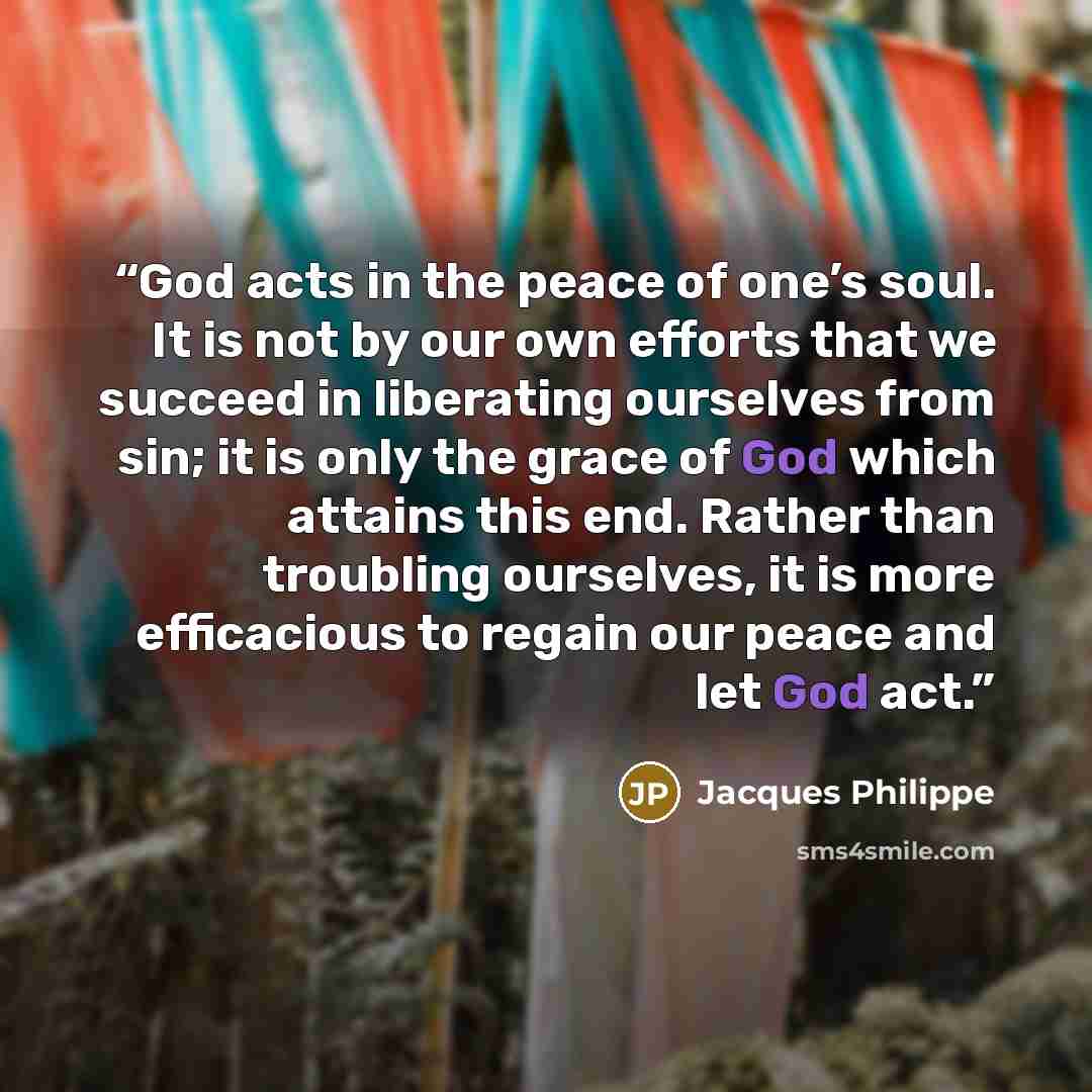 “God acts in the peace of one’s soul. It is not by our own efforts that we succeed in liberating ourselves from sin; it is only the grace of God which attains this end. Rather than troubling ourselves, it is more efficacious to regain our peace and let God act.” quote by Jacques Philippe