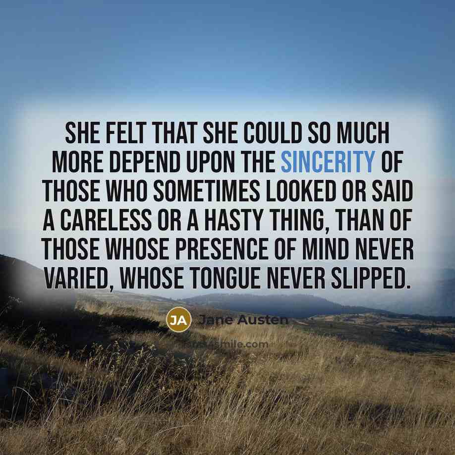 “She felt that she could so much more depend upon the sincerity of those who sometimes looked or said a careless or a hasty thing, than of those whose presence of mind never varied, whose tongue never slipped.” quote by Jane Austen