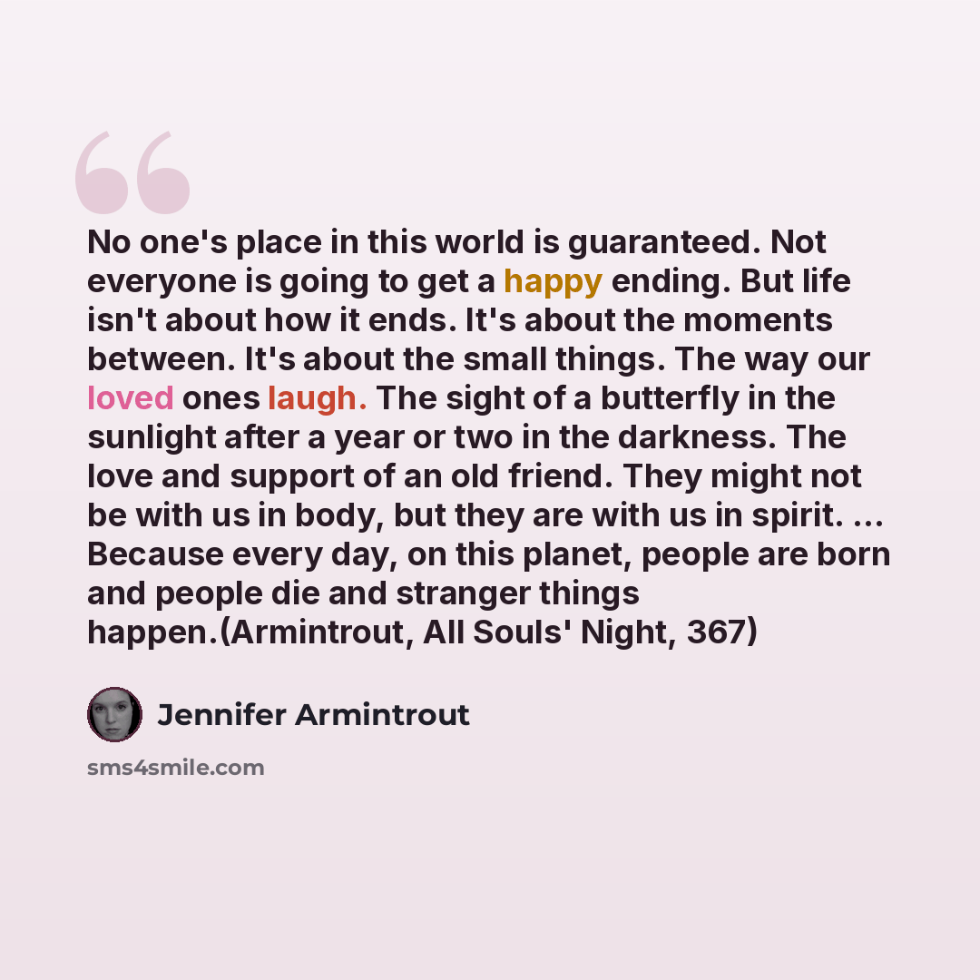 “No one's place in this world is guaranteed. Not everyone is going to get a happy ending. But life isn't about how it ends. It's about the moments between. It's about the small things. The way our loved ones laugh. The sight of a butterfly in the sunlight after a year or two in the darkness. The…” quote by Jennifer Armintrout