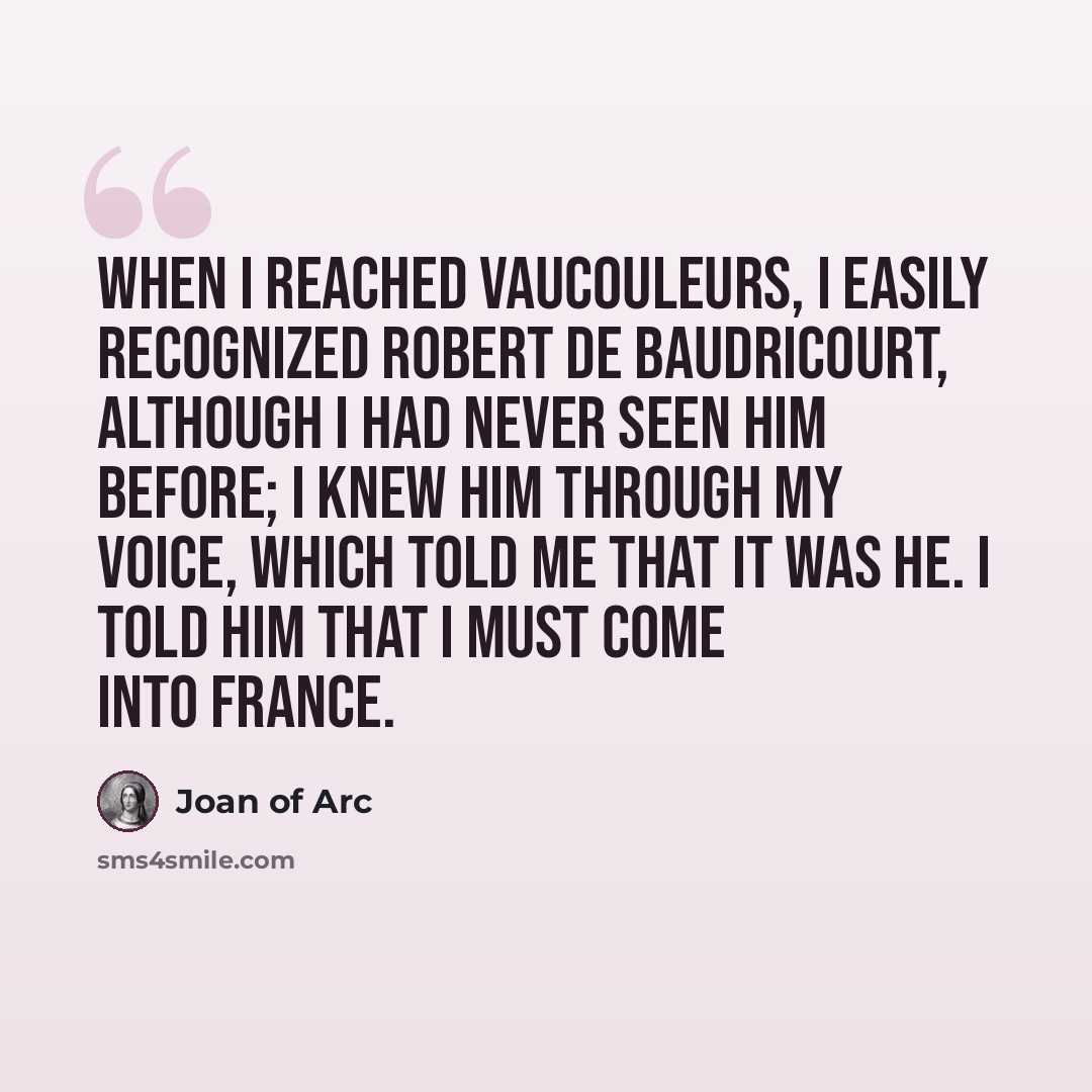 “When I reached Vaucouleurs, I easily recognized Robert de Baudricourt, although I had never seen him before; I knew him through my Voice, which told me that it was he. I told him that I must come into France.” quote by Joan Of Arc