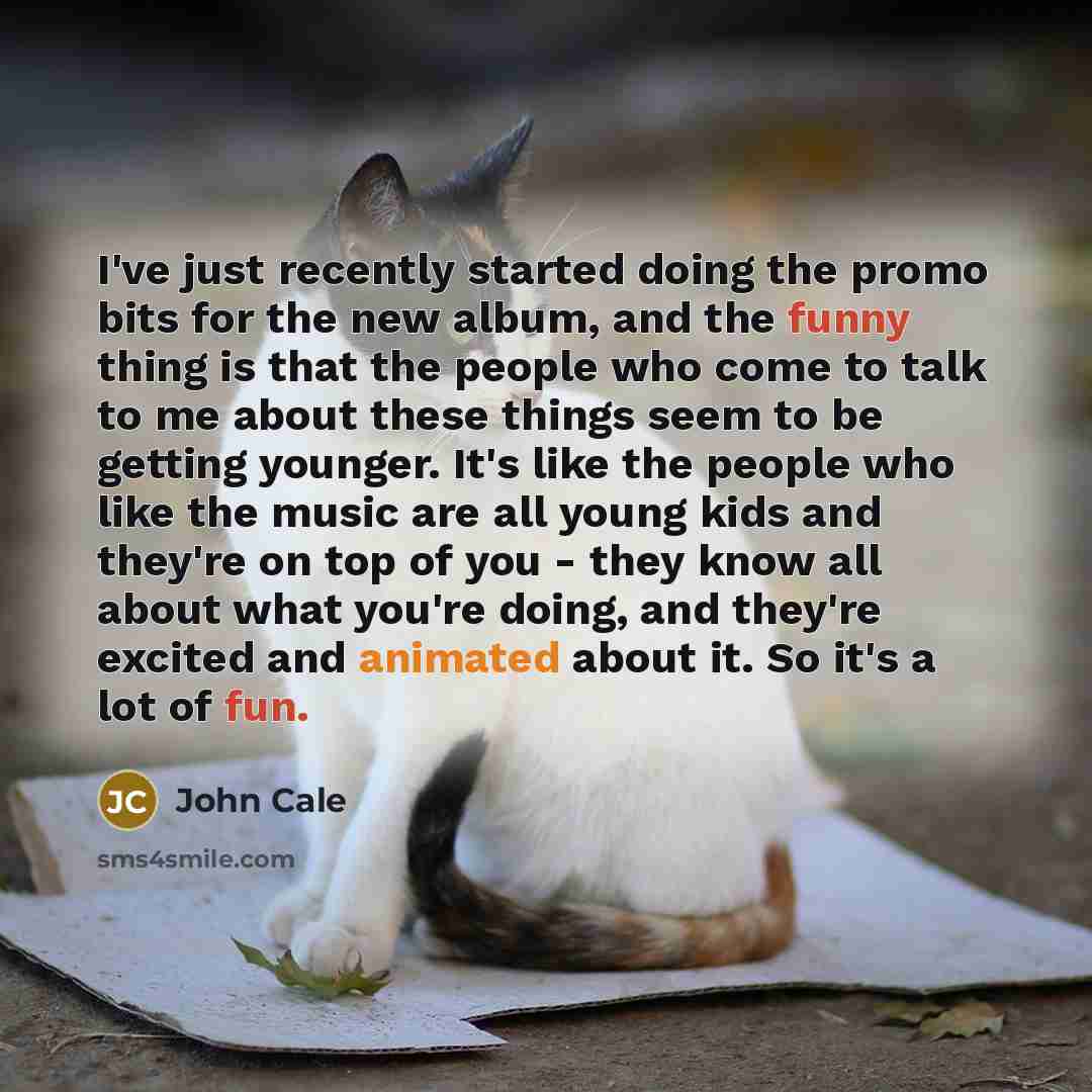 “I've just recently started doing the promo bits for the new album, and the funny thing is that the people who come to talk to me about these things seem to be getting younger. It's like the people who like the music are all young kids and they're on top of you - they know all about what you're…” quote by John Cale