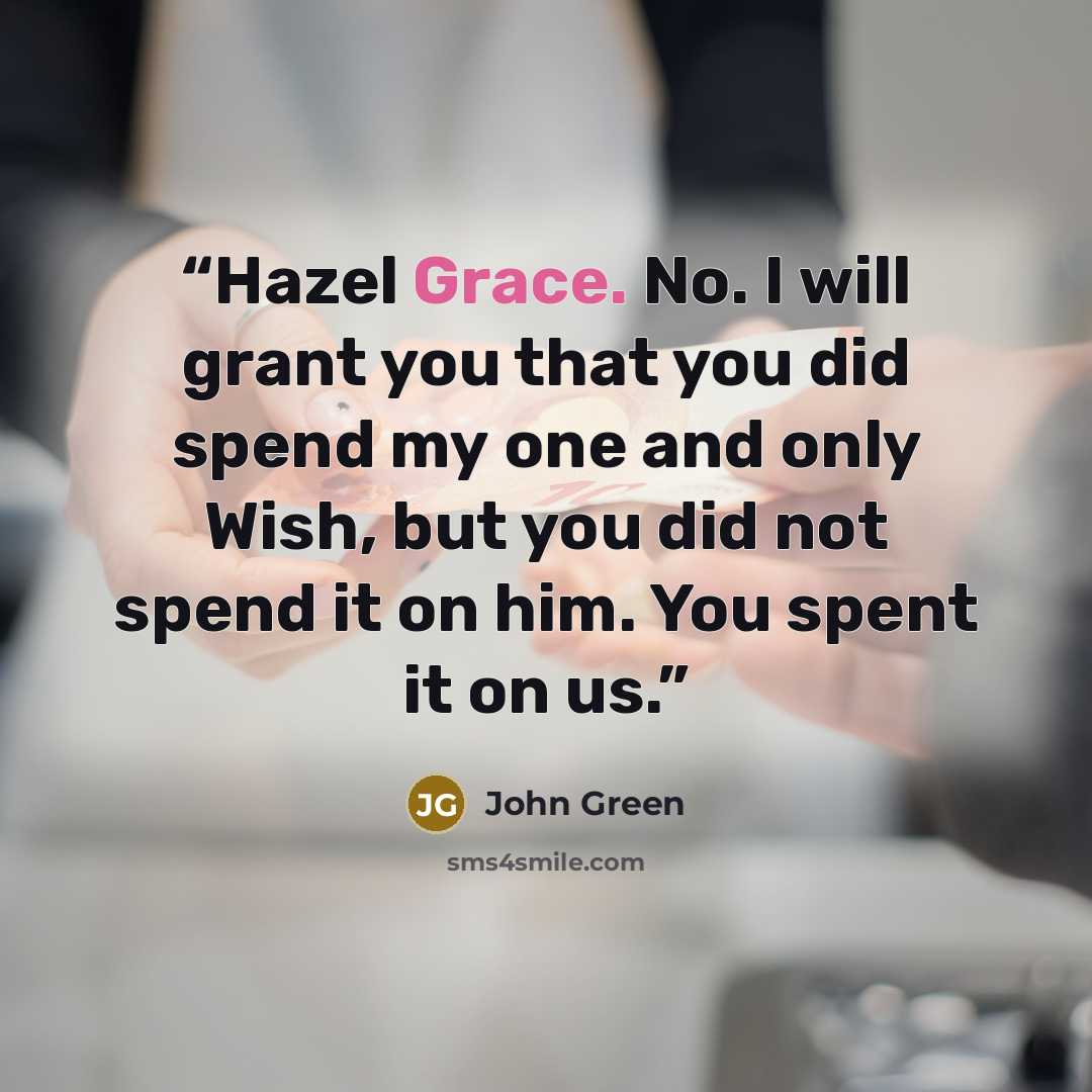“Hazel Grace. No. I will grant you that you did spend my one and only Wish, but you did not spend it on him. You spent it on us.” quote by John Green