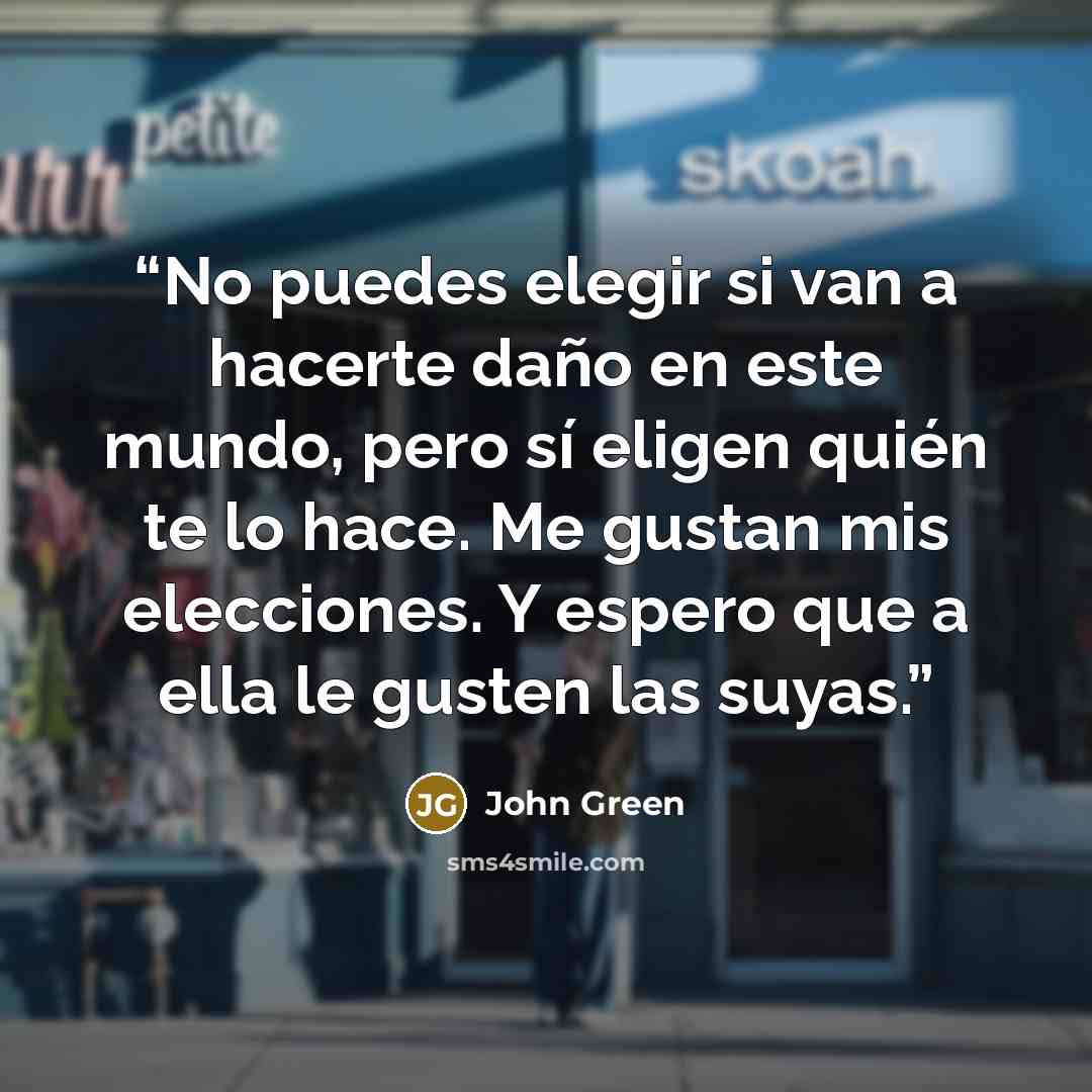 “No puedes elegir si van a hacerte daño en este mundo, pero sí eligen quién te lo hace. Me gustan mis elecciones. Y espero que a ella le gusten las suyas.” quote by John Green