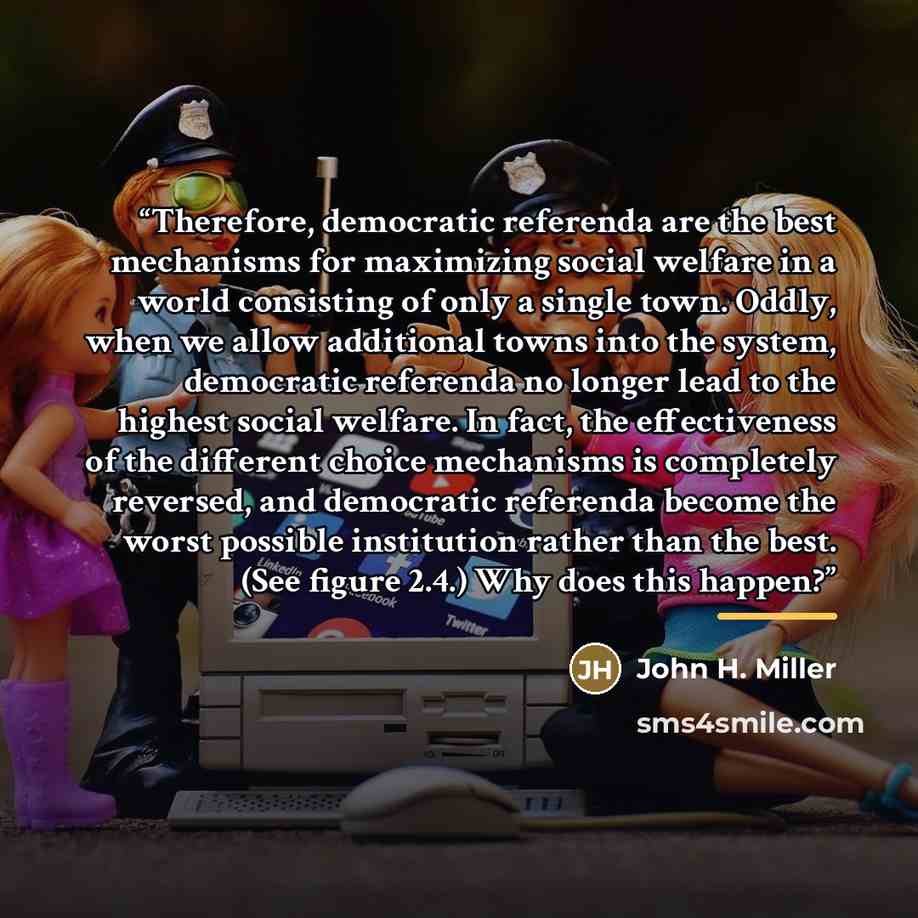 “Therefore, democratic referenda are the best mechanisms for maximizing social welfare in a world consisting of only a single town. Oddly, when we allow additional towns into the system, democratic referenda no longer lead to the highest social welfare. In fact, the effectiveness of the different…” quote by John H. Miller