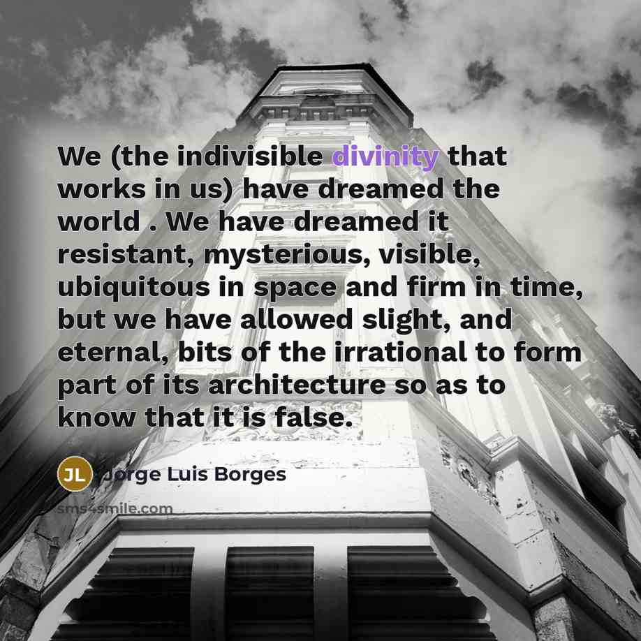 “We (the indivisible divinity that works in us) have dreamed the world . We have dreamed it resistant, mysterious, visible, ubiquitous in space and firm in time, but we have allowed slight, and eternal, bits of the irrational to form part of its architecture so as to know that it is false.” quote by Jorge Luis Borges