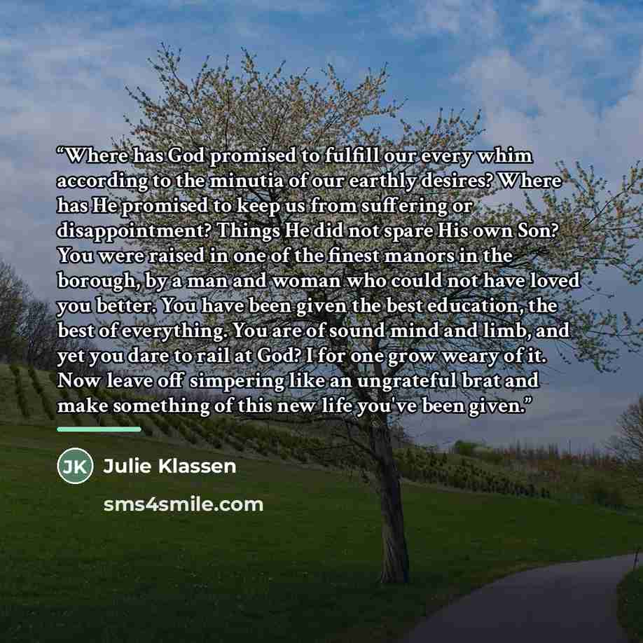 “Where has God promised to fulfill our every whim according to the minutia of our earthly desires? Where has He promised to keep us from suffering or disappointment? Things He did not spare His own Son? You were raised in one of the finest manors in the borough, by a man and woman who could not…” quote by Julie Klassen