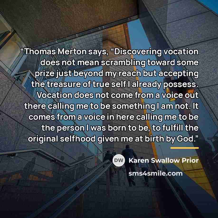 “Thomas Merton says, “Discovering vocation does not mean scrambling toward some prize just beyond my reach but accepting the treasure of true self I already possess. Vocation does not come from a voice out there calling me to be something I am not. It comes from a voice in here calling me to be the…” quote by Karen Swallow Prior