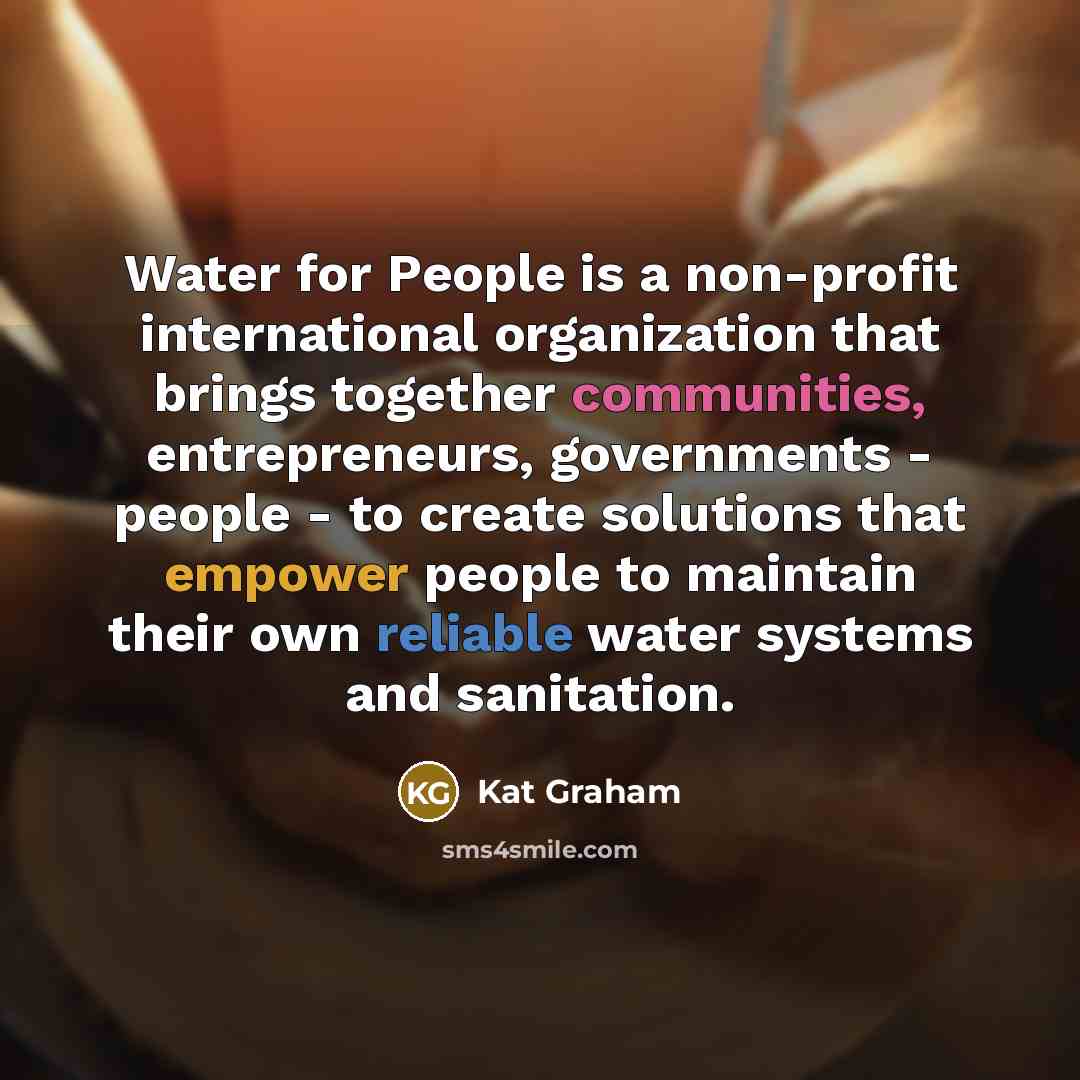 “Water for People is a non-profit international organization that brings together communities, entrepreneurs, governments - people - to create solutions that empower people to maintain their own reliable water systems and sanitation.” quote by Kat Graham