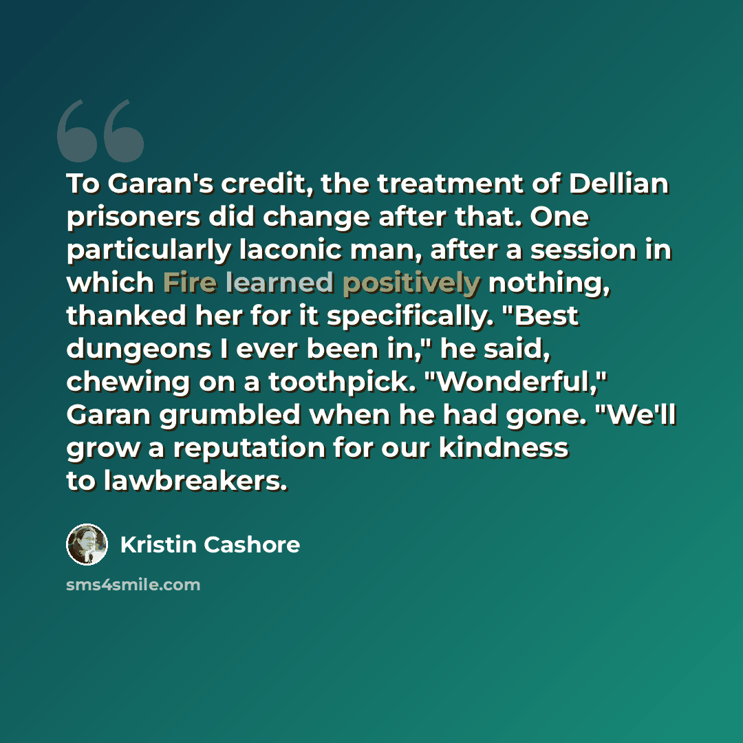 “To Garan's credit, the treatment of Dellian prisoners did change after that. One particularly laconic man, after a session in which Fire learned positively nothing, thanked her for it specifically. "Best dungeons I ever been in," he said, chewing on a toothpick. "Wonderful," Garan grumbled when he…” quote by Kristin Cashore