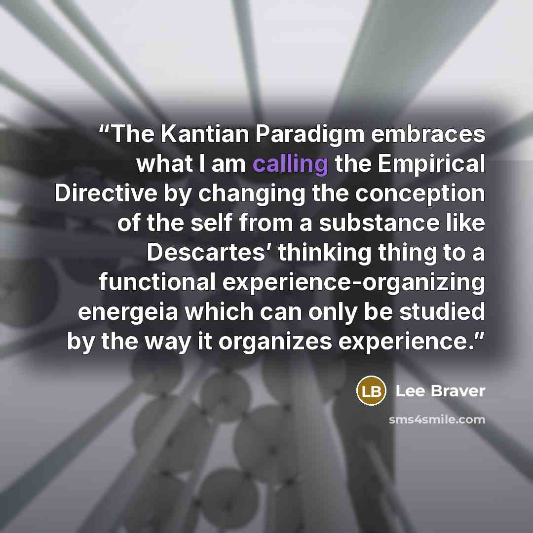 “The Kantian Paradigm embraces what I am calling the Empirical Directive by changing the conception of the self from a substance like Descartes’ thinking thing to a functional experience-organizing energeia which can only be studied by the way it organizes experience.” quote by Lee Braver
