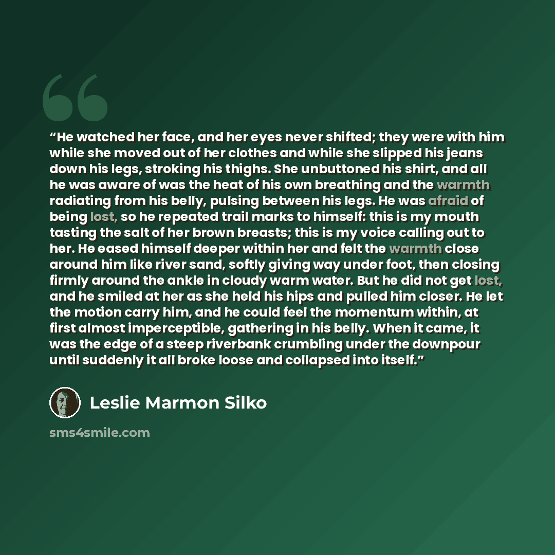 “He watched her face, and her eyes never shifted; they were with him while she moved out of her clothes and while she slipped his jeans down his legs, stroking his thighs. She unbuttoned his shirt, and all he was aware of was the heat of his own breathing and the warmth radiating from his belly…” quote by Leslie Marmon Silko