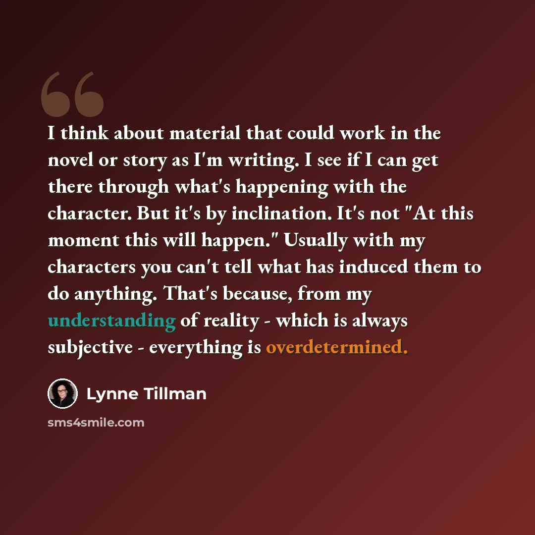 “I think about material that could work in the novel or story as I'm writing. I see if I can get there through what's happening with the character. But it's by inclination. It's not "At this moment this will happen." Usually with my characters you can't tell what has induced them to do anything…” quote by Lynne Tillman