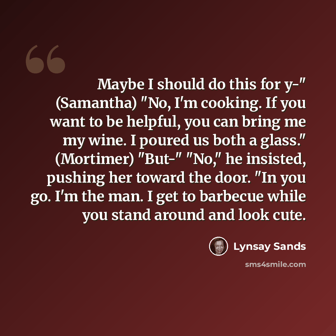 “Maybe I should do this for y-" (Samantha) "No, I'm cooking. If you want to be helpful, you can bring me my wine. I poured us both a glass." (Mortimer) "But-" "No," he insisted, pushing her toward the door. "In you go. I'm the man. I get to barbecue while you stand around and look cute.” quote by Lynsay Sands