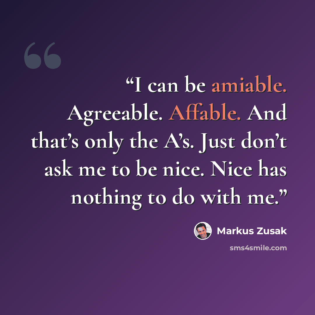 “I can be amiable. Agreeable. Affable. And that’s only the A’s. Just don’t ask me to be nice. Nice has nothing to do with me.” quote by Markus Zusak