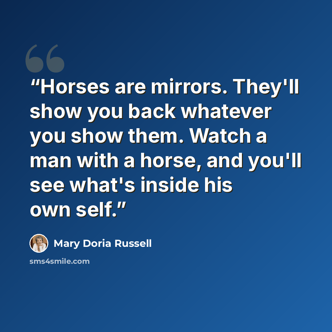 “Horses are mirrors. They'll show you back whatever you show them. Watch a man with a horse, and you'll see what's inside his own self.” quote by Mary Doria Russell