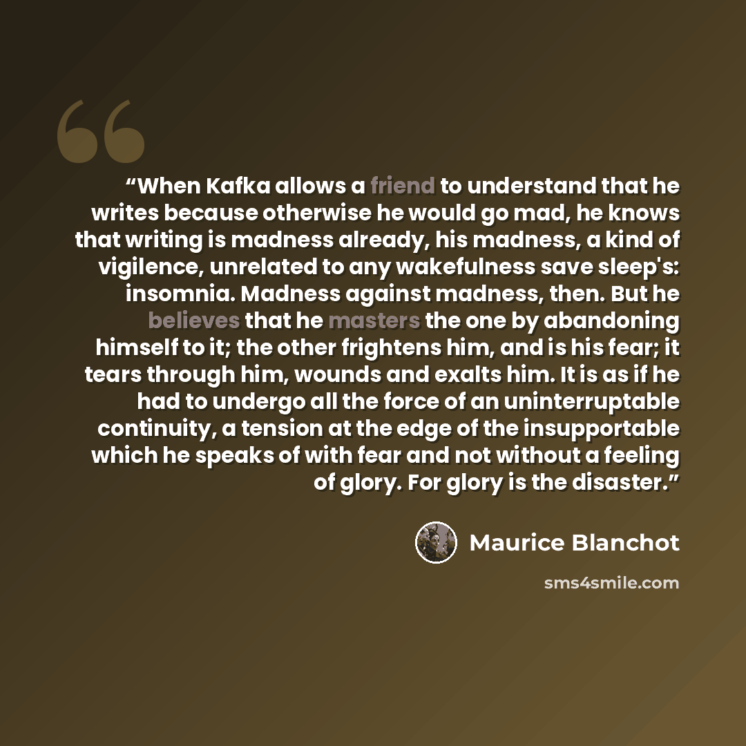“When Kafka allows a friend to understand that he writes because otherwise he would go mad, he knows that writing is madness already, his madness, a kind of vigilence, unrelated to any wakefulness save sleep's: insomnia. Madness against madness, then. But he believes that he masters the one by…” quote by Maurice Blanchot