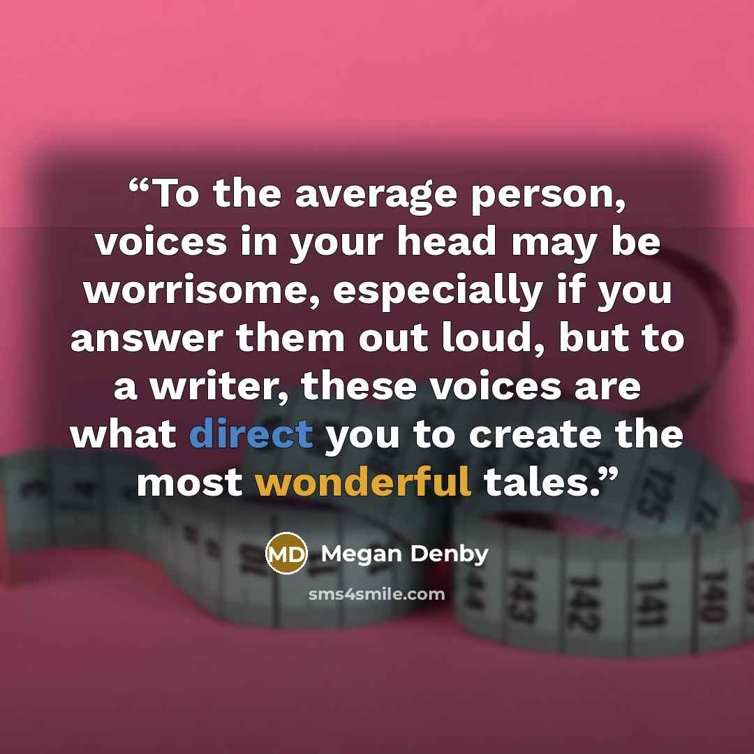 “To the average person, voices in your head may be worrisome, especially if you answer them out loud, but to a writer, these voices are what direct you to create the most wonderful tales.” quote by Megan Denby