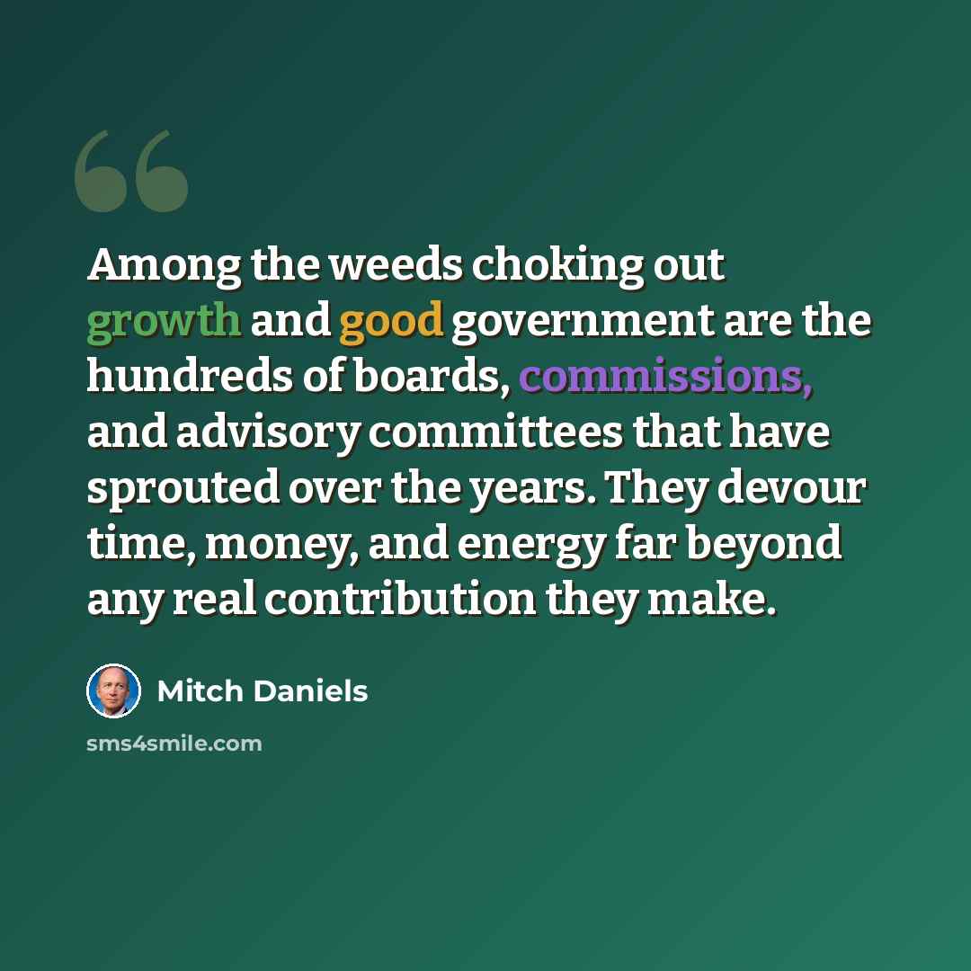 “Among the weeds choking out growth and good government are the hundreds of boards, commissions, and advisory committees that have sprouted over the years. They devour time, money, and energy far beyond any real contribution they make.” quote by Mitch Daniels