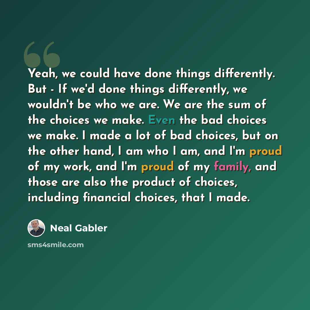 “Yeah, we could have done things differently. But - If we'd done things differently, we wouldn't be who we are. We are the sum of the choices we make. Even the bad choices we make. I made a lot of bad choices, but on the other hand, I am who I am, and I'm proud of my work, and I'm proud of my…” quote by Neal Gabler
