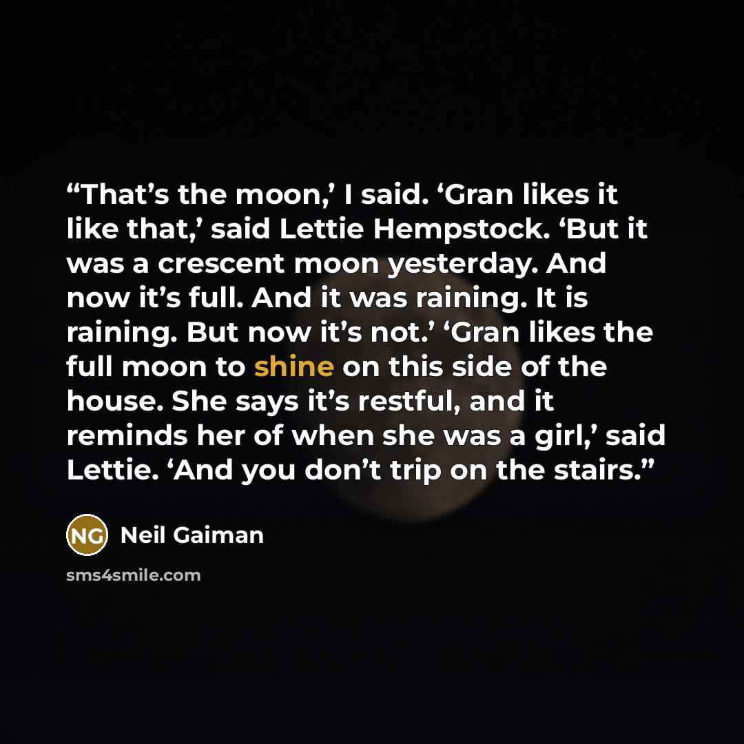 “That’s the moon,’ I said. ‘Gran likes it like that,’ said Lettie Hempstock. ‘But it was a crescent moon yesterday. And now it’s full. And it was raining. It is raining. But now it’s not.’ ‘Gran likes the full moon to shine on this side of the house. She says it’s restful, and it reminds her of…” quote by Neil Gaiman