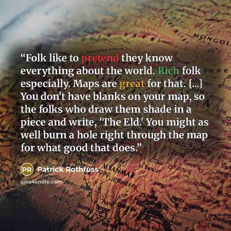 “Folk like to pretend they know everything about the world. Rich folk especially. Maps are great for that. [...] You don't have blanks on your map, so the folks who draw them shade in a piece and write, 'The Eld.' You might as well burn a hole right through the map for what good that does.” quote by Patrick Rothfuss