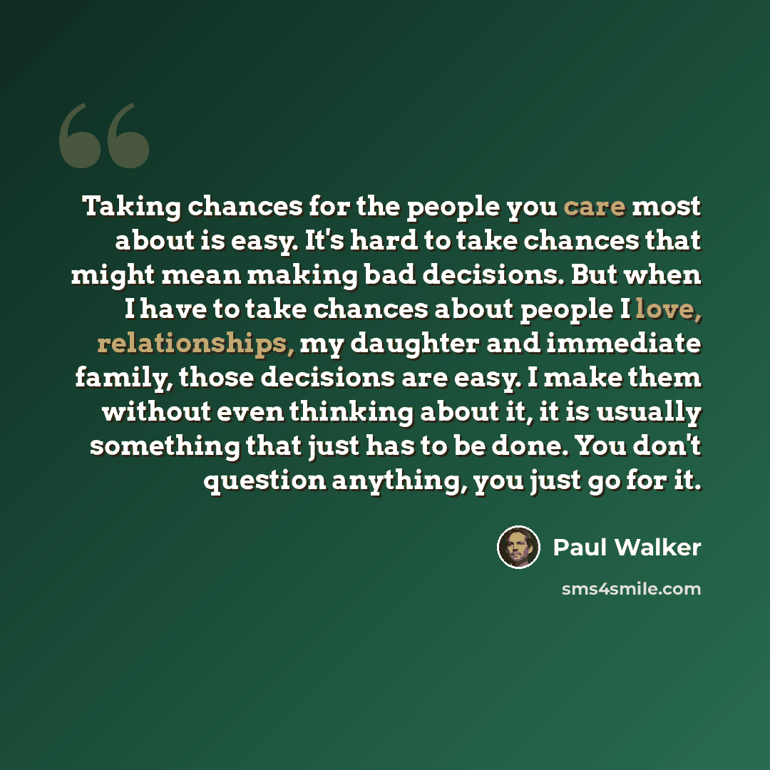 “Taking chances for the people you care most about is easy. It's hard to take chances that might mean making bad decisions. But when I have to take chances about people I love, relationships, my daughter and immediate family, those decisions are easy. I make them without even thinking about it, it…” quote by Paul Walker