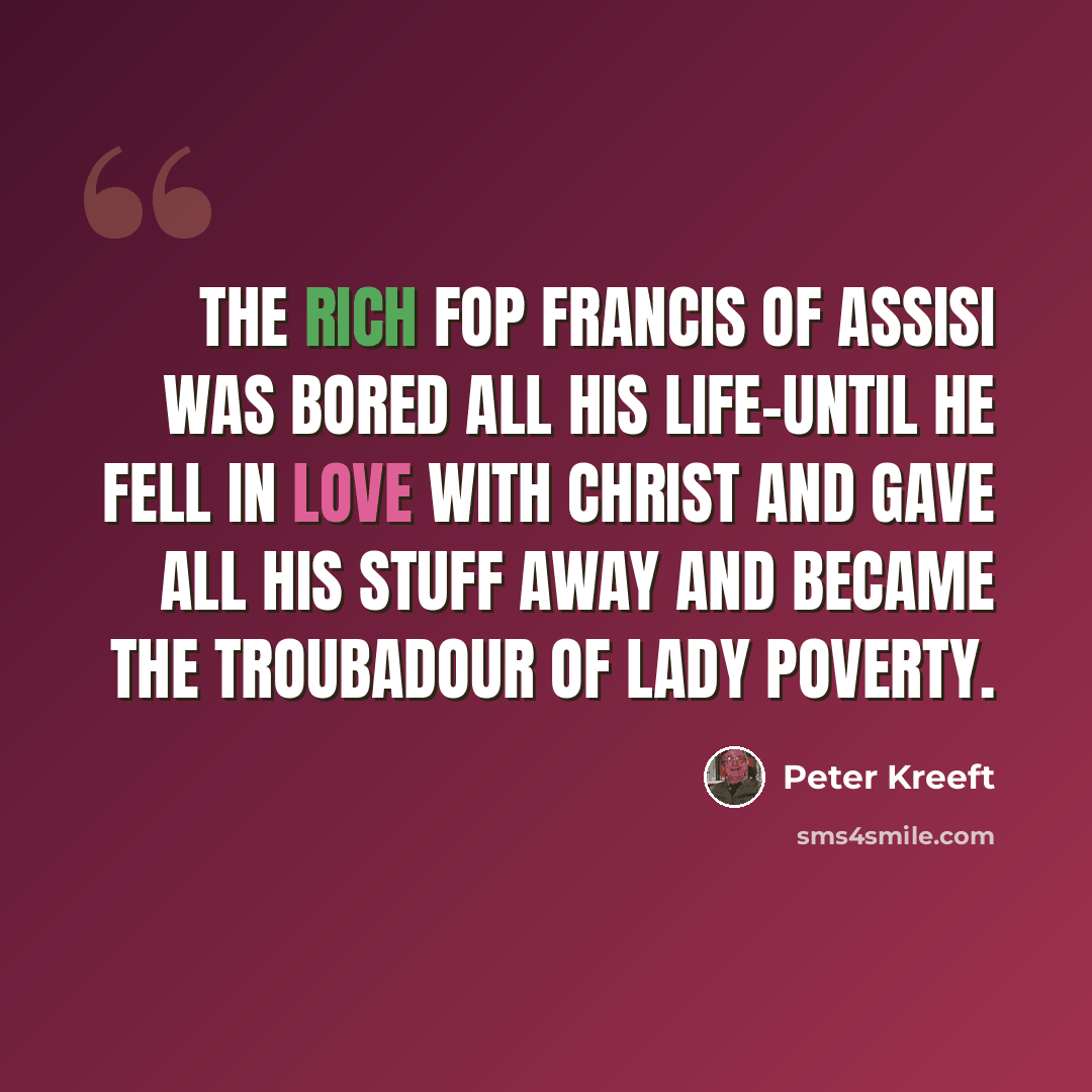 “The rich fop Francis of Assisi was bored all his life-until he fell in love with Christ and gave all his stuff away and became the troubadour of Lady Poverty.” quote by Peter Kreeft