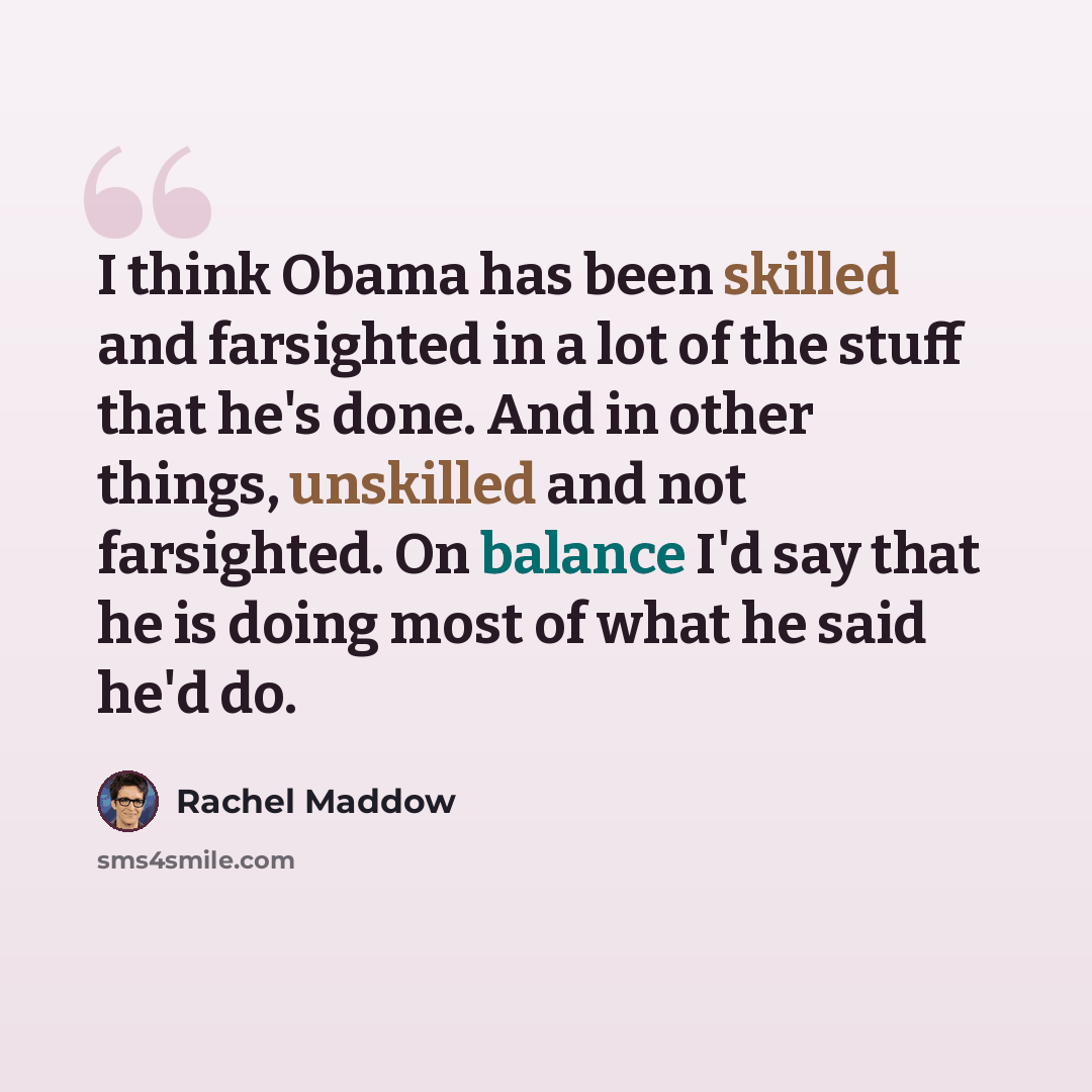 “I think Obama has been skilled and farsighted in a lot of the stuff that he's done. And in other things, unskilled and not farsighted. On balance I'd say that he is doing most of what he said he'd do.” quote by Rachel Maddow