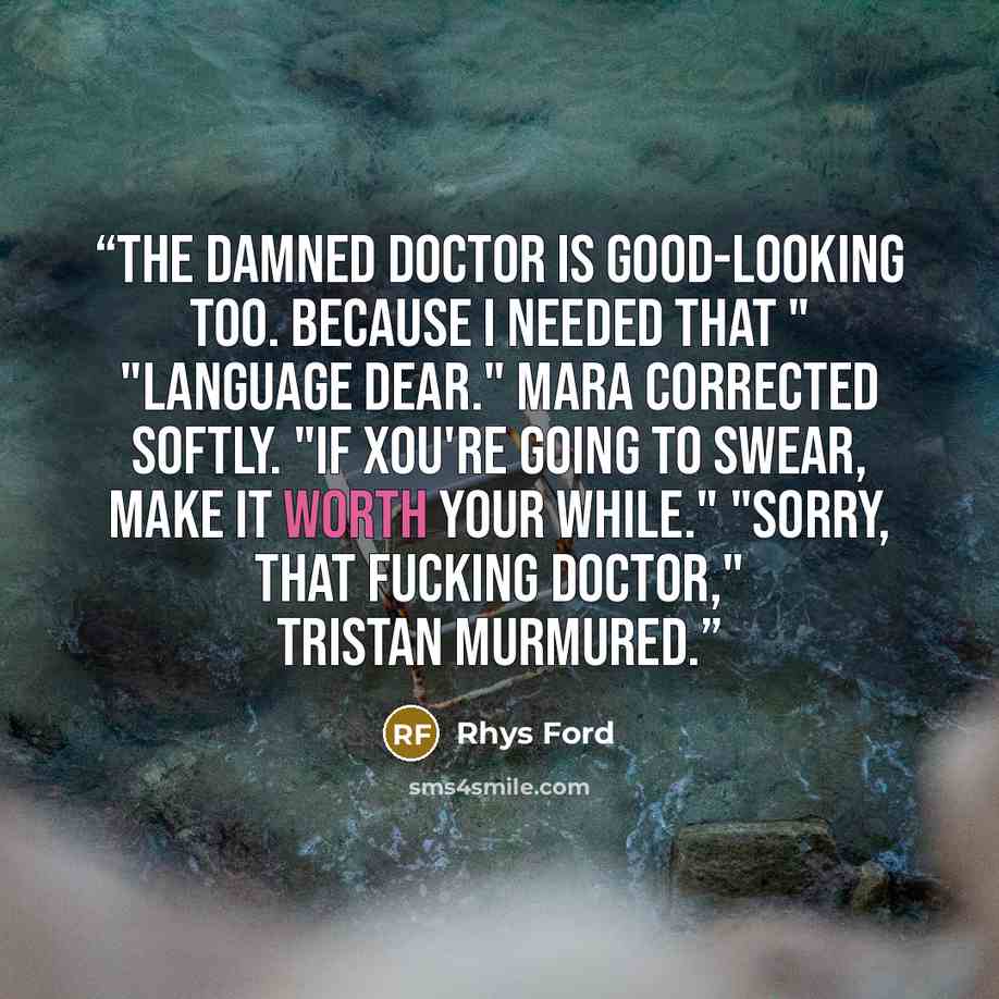 “The damned doctor is good-looking too. Because I needed that " "Language dear." Mara corrected softly. "If xou're going to swear, make it worth your while." "Sorry, that fucking doctor," Tristan murmured.” quote by Rhys Ford