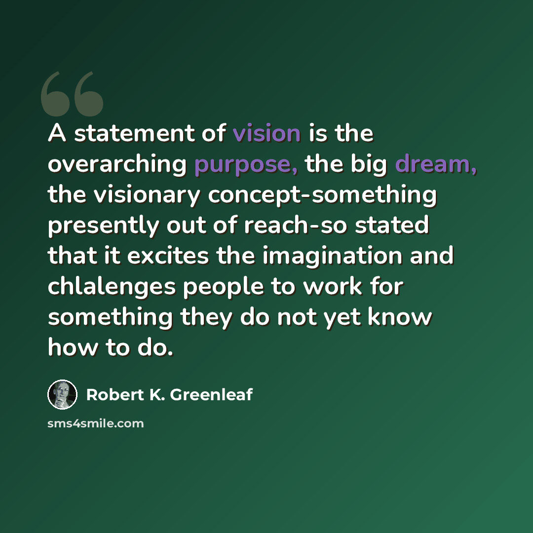 “A statement of vision is the overarching purpose, the big dream, the visionary concept-something presently out of reach-so stated that it excites the imagination and chlalenges people to work for something they do not yet know how to do.” quote by Robert K. Greenleaf