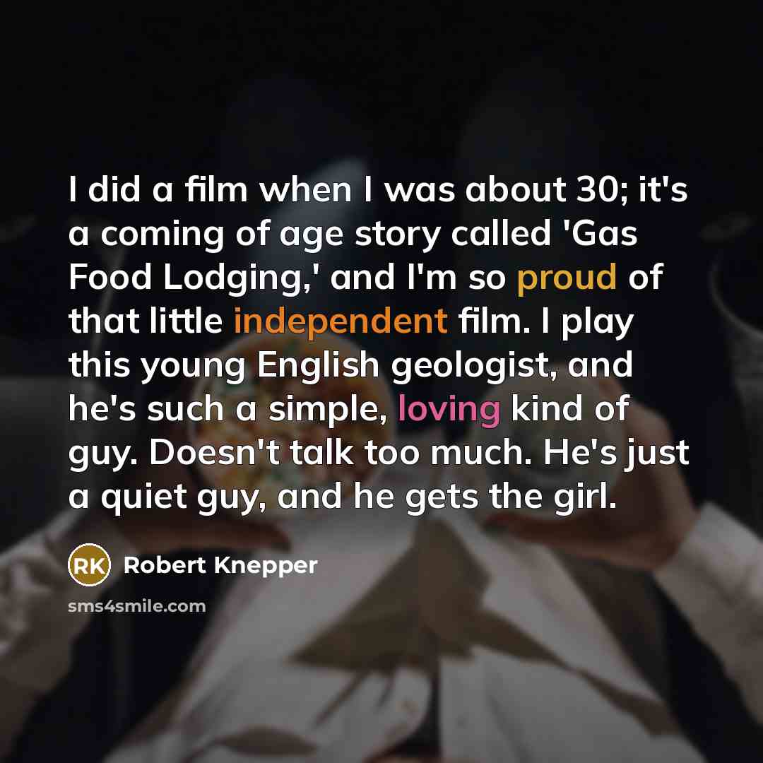 “I did a film when I was about 30; it's a coming of age story called 'Gas Food Lodging,' and I'm so proud of that little independent film. I play this young English geologist, and he's such a simple, loving kind of guy. Doesn't talk too much. He's just a quiet guy, and he gets the girl.” quote by Robert Knepper