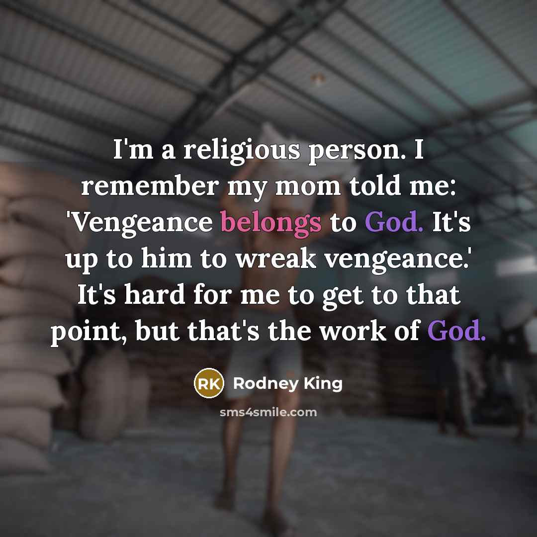 “I'm a religious person. I remember my mom told me: 'Vengeance belongs to God. It's up to him to wreak vengeance.' It's hard for me to get to that point, but that's the work of God.” quote by Rodney King
