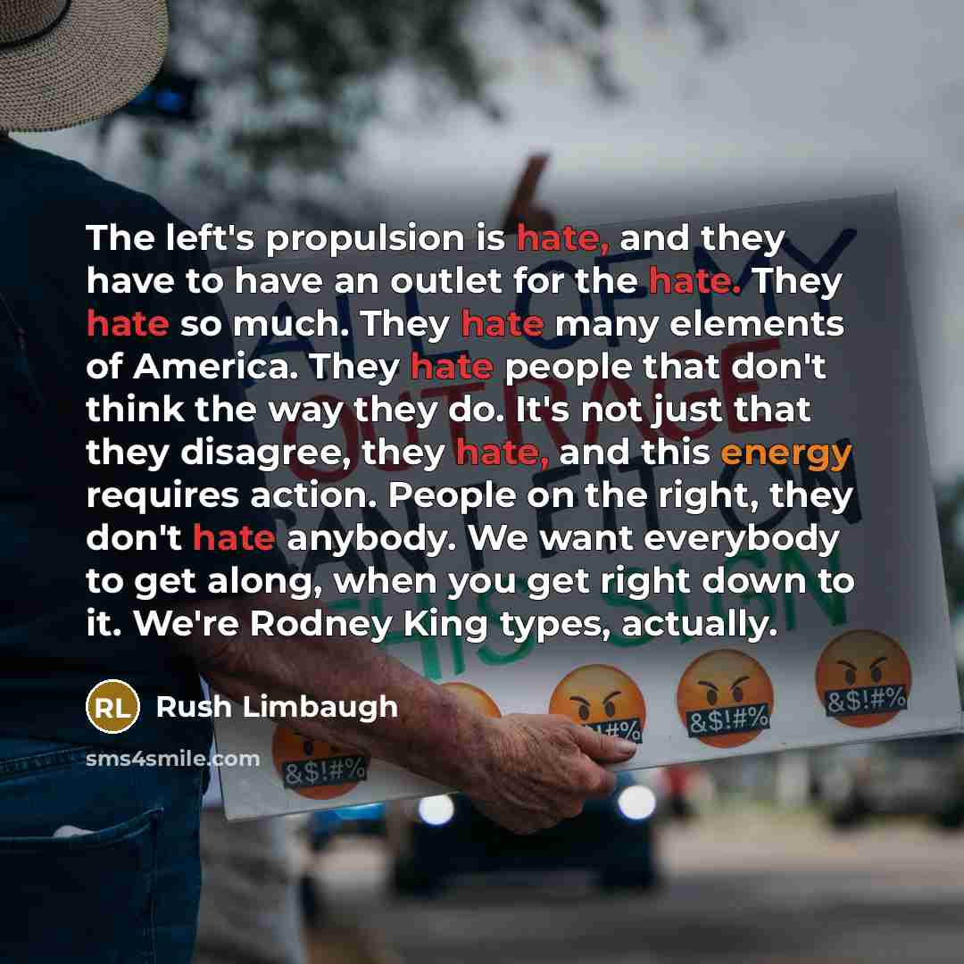 “The left's propulsion is hate, and they have to have an outlet for the hate. They hate so much. They hate many elements of America. They hate people that don't think the way they do. It's not just that they disagree, they hate, and this energy requires action. People on the right, they don't hate…” quote by Rush Limbaugh