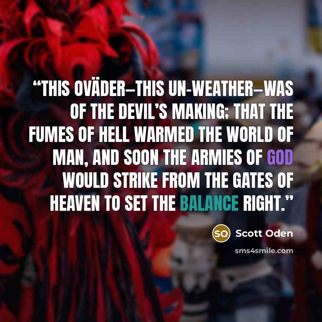 “this oväder—this un-weather—was of the Devil’s making; that the fumes of Hell warmed the world of Man, and soon the armies of God would strike from the Gates of Heaven to set the balance right.” quote by Scott Oden