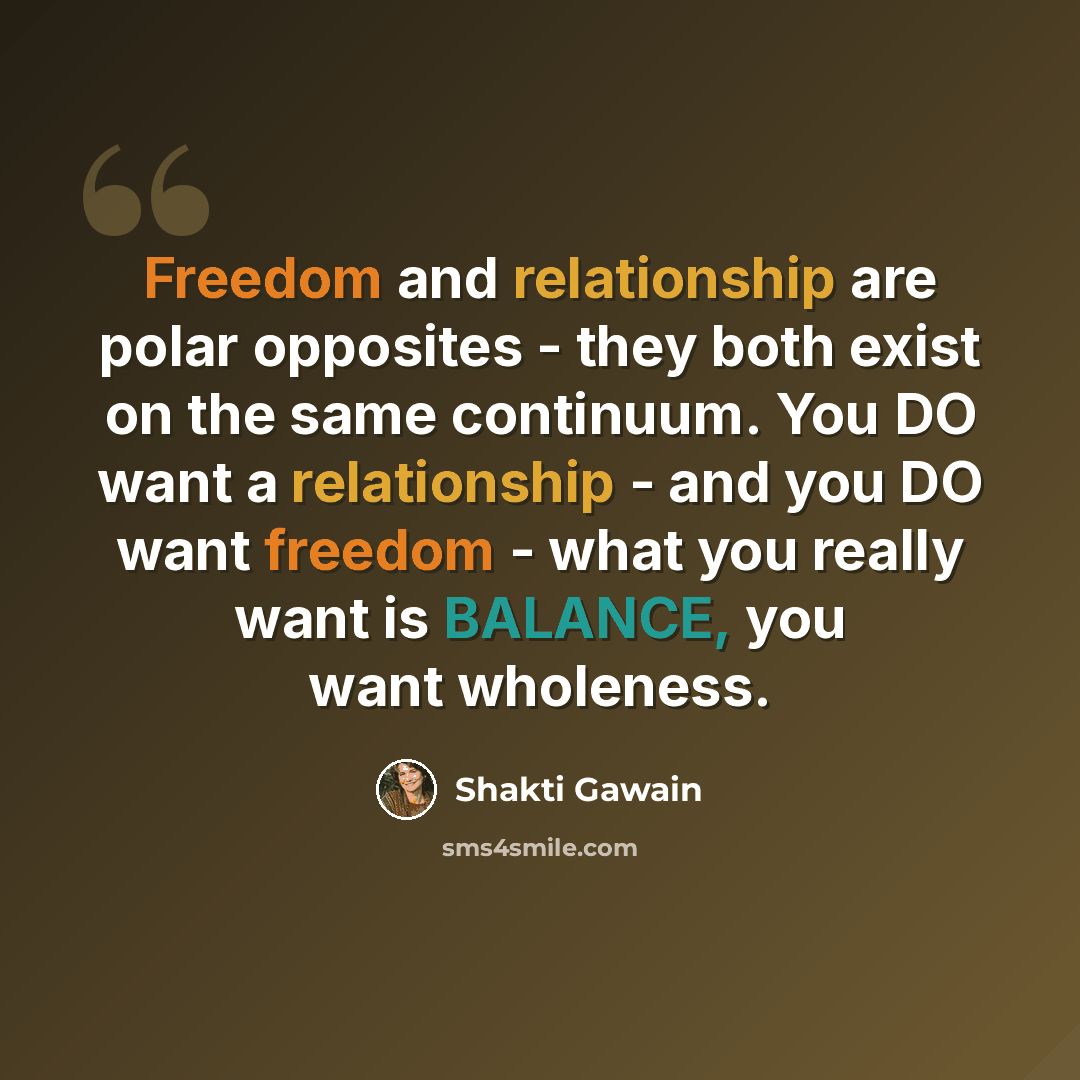 “Freedom and relationship are polar opposites - they both exist on the same continuum. You DO want a relationship - and you DO want freedom - what you really want is BALANCE, you want wholeness.” quote by Shakti Gawain