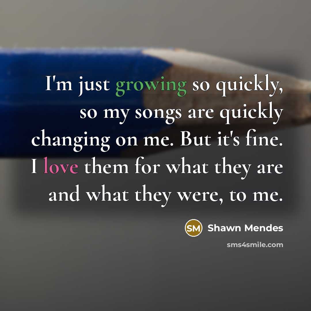“I'm just growing so quickly, so my songs are quickly changing on me. But it's fine. I love them for what they are and what they were, to me.” quote by Shawn Mendes