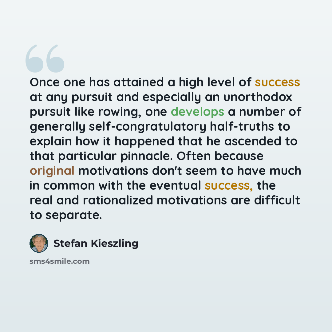 “Once one has attained a high level of success at any pursuit and especially an unorthodox pursuit like rowing, one develops a number of generally self-congratulatory half-truths to explain how it happened that he ascended to that particular pinnacle. Often because original motivations don't seem…” quote by Stefan Kieszling
