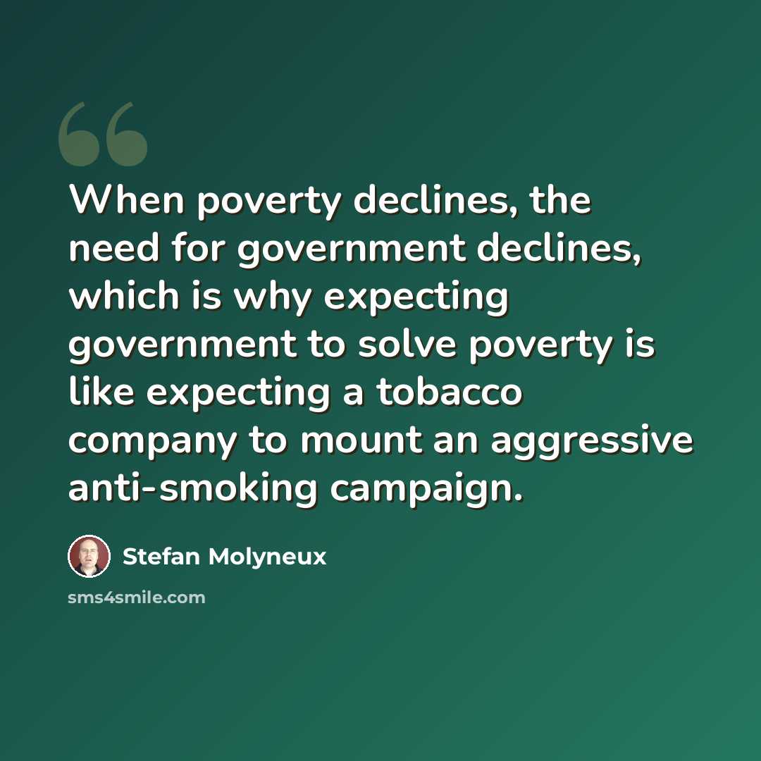 “When poverty declines, the need for government declines, which is why expecting government to solve poverty is like expecting a tobacco company to mount an aggressive anti-smoking campaign.” quote by Stefan Molyneux