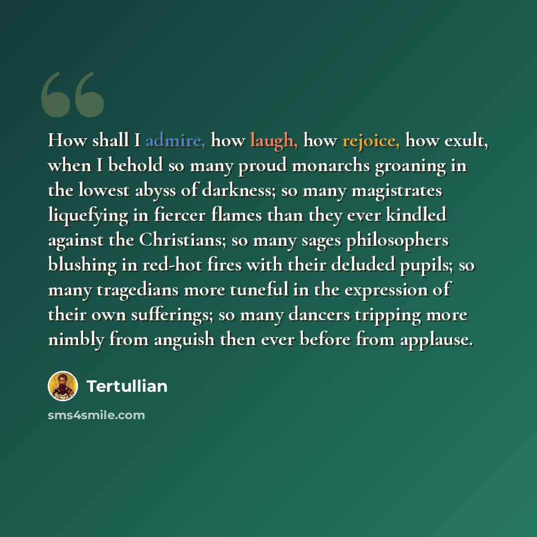 “How shall I admire, how laugh, how rejoice, how exult, when I behold so many proud monarchs groaning in the lowest abyss of darkness; so many magistrates liquefying in fiercer flames than they ever kindled against the Christians; so many sages philosophers blushing in red-hot fires with their…” quote by Tertullian
