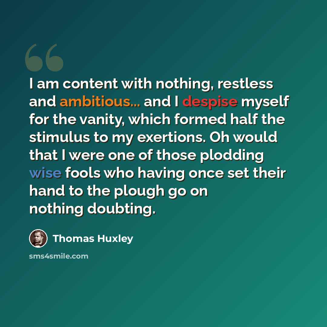 “I am content with nothing, restless and ambitious... and I despise myself for the vanity, which formed half the stimulus to my exertions. Oh would that I were one of those plodding wise fools who having once set their hand to the plough go on nothing doubting.” quote by Thomas Huxley
