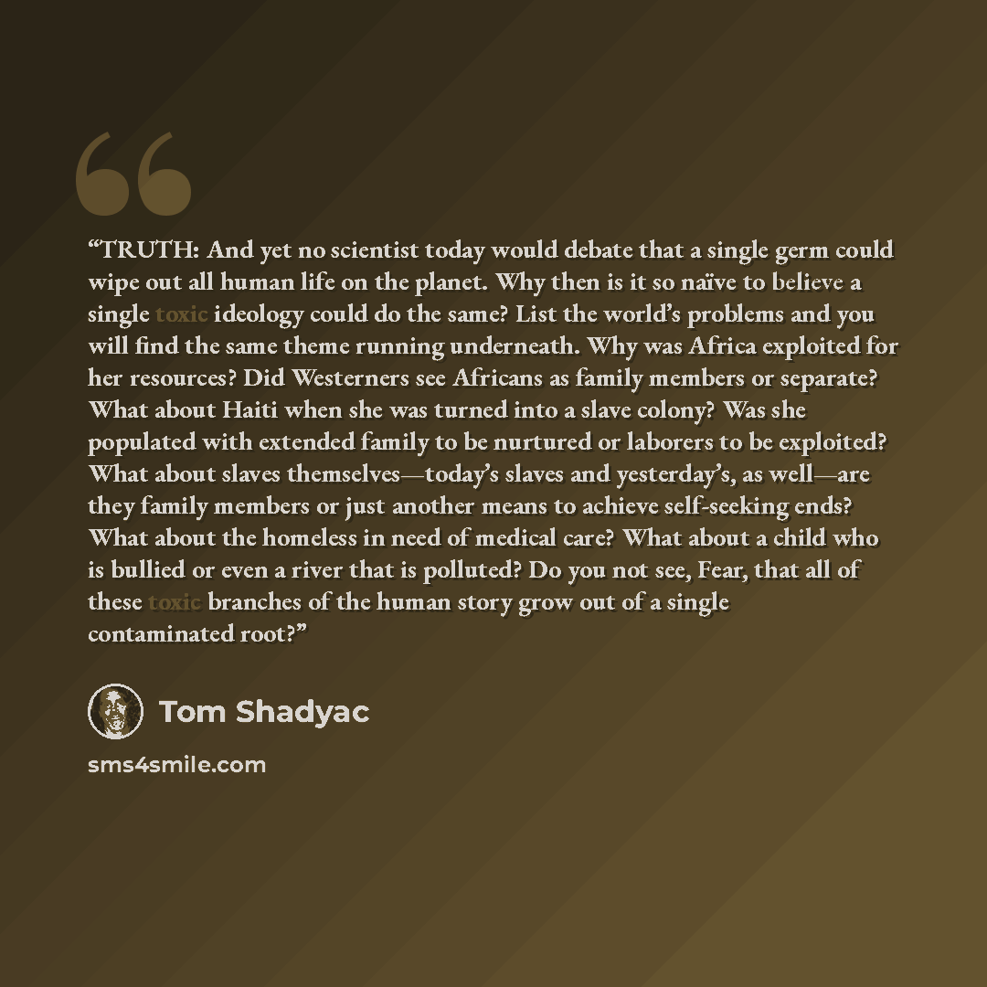 “TRUTH: And yet no scientist today would debate that a single germ could wipe out all human life on the planet. Why then is it so naïve to believe a single toxic ideology could do the same? List the world’s problems and you will find the same theme running underneath. Why was Africa exploited for…” quote by Tom Shadyac