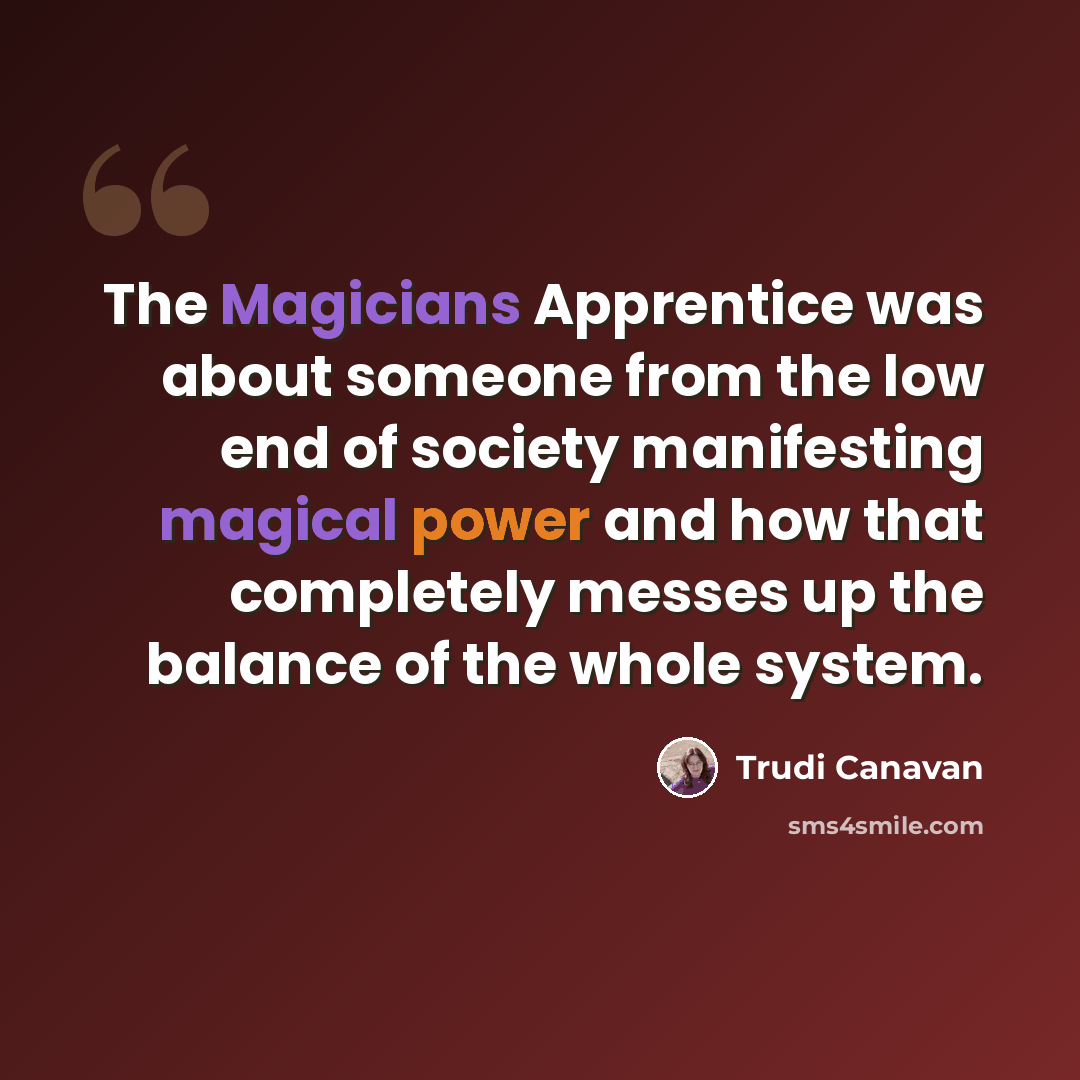“The Magicians Apprentice was about someone from the low end of society manifesting magical power and how that completely messes up the balance of the whole system.” quote by Trudi Canavan